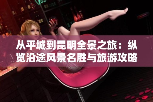 从平城到昆明全景之旅：纵览沿途风景名胜与旅游攻略的完美结合