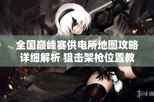 全国巅峰赛供电所地图攻略详细解析 狙击架枪位置教学与技巧分享