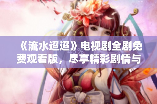 《流水迢迢》电视剧全剧免费观看版，尽享精彩剧情与感人故事