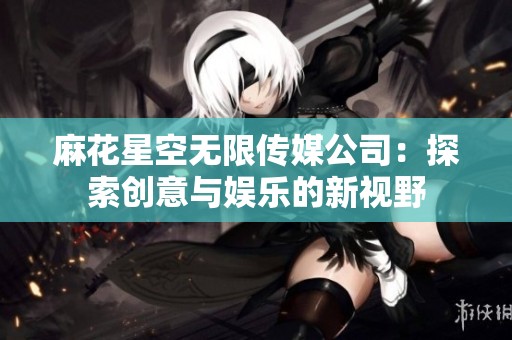 麻花星空无限传媒公司：探索创意与娱乐的新视野