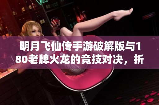 明月飞仙传手游破解版与180老牌火龙的竞技对决，折扣手游网带你探索更多精彩活动
