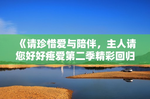 《请珍惜爱与陪伴，主人请您好好疼爱第二季精彩回归》