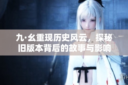 九·幺重现历史风云，探秘旧版本背后的故事与影响