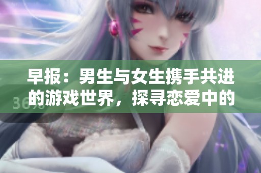 早报：男生与女生携手共进的游戏世界，探寻恋爱中的快乐与困难体验