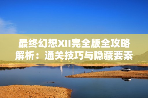 最终幻想XII完全版全攻略解析：通关技巧与隐藏要素全面详解助你畅玩游戏