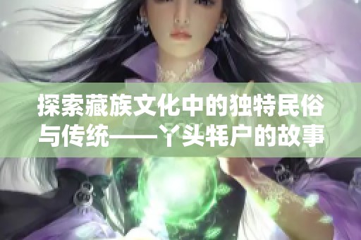 探索藏族文化中的独特民俗与传统——丫头牦户的故事与意义解析