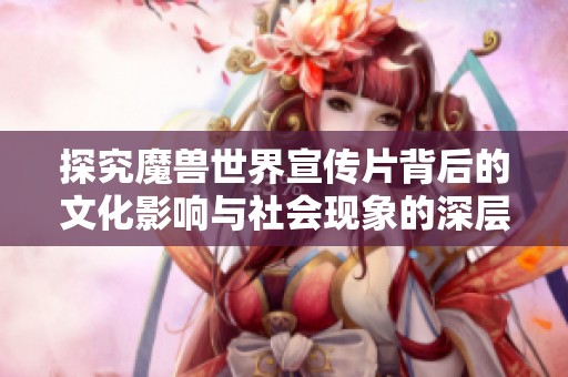探究魔兽世界宣传片背后的文化影响与社会现象的深层次解读与分析