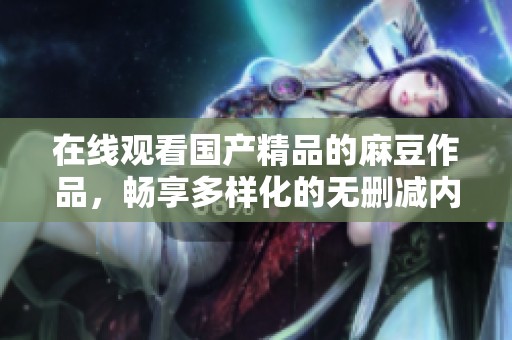 在线观看国产精品的麻豆作品，畅享多样化的无删减内容