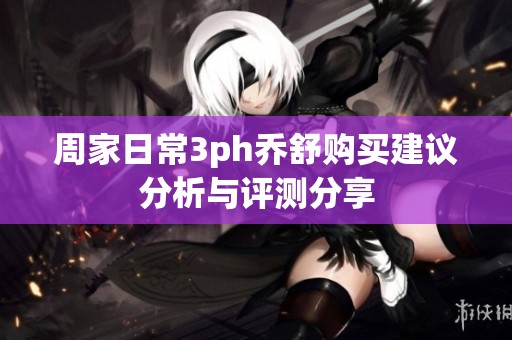 周家日常3ph乔舒购买建议分析与评测分享