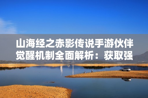 山海经之赤影传说手游伙伴觉醒机制全面解析：获取强大战力与专属技能的方法揭秘