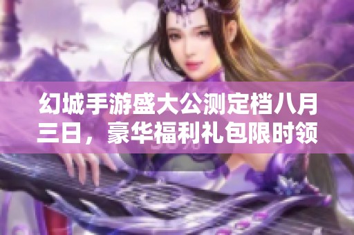 幻城手游盛大公测定档八月三日，豪华福利礼包限时领取等你来拿！
