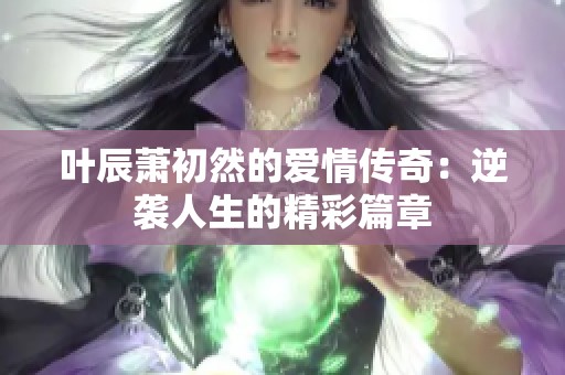 叶辰萧初然的爱情传奇：逆袭人生的精彩篇章