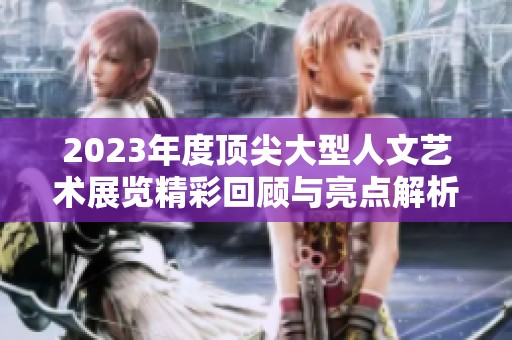 2023年度顶尖大型人文艺术展览精彩回顾与亮点解析