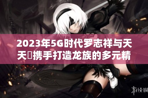 2023年5G时代罗志祥与天天奭携手打造龙族的多元精彩世界