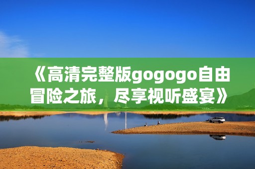 《高清完整版gogogo自由冒险之旅，尽享视听盛宴》