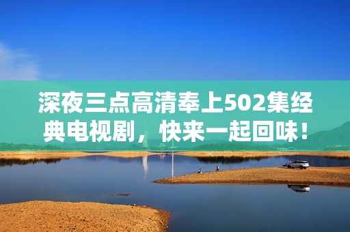 深夜三点高清奉上502集经典电视剧，快来一起回味！