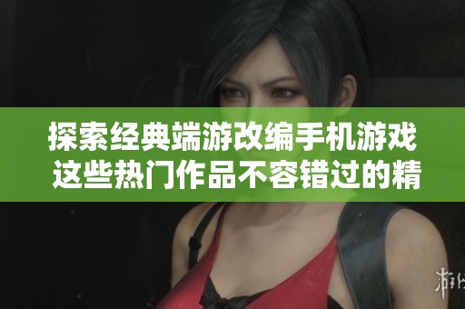 探索经典端游改编手机游戏 这些热门作品不容错过的精彩体验与回忆