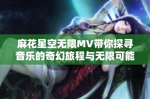 麻花星空无限MV带你探寻音乐的奇幻旅程与无限可能
