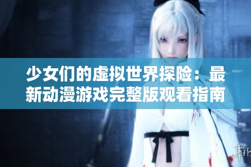 少女们的虚拟世界探险：最新动漫游戏完整版观看指南