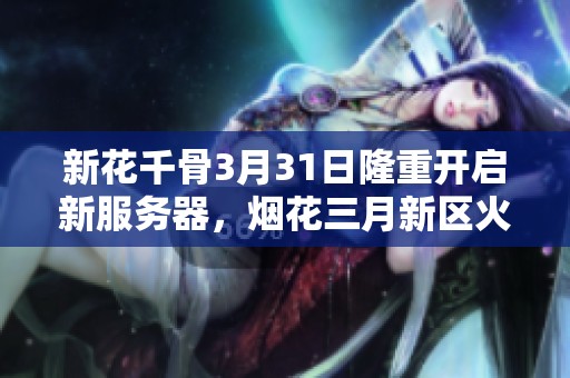 新花千骨3月31日隆重开启新服务器，烟花三月新区火热欢迎玩家加入冒险旅程！