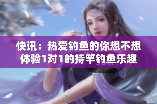快讯：热爱钓鱼的你想不想体验1对1的持竿钓鱼乐趣一起来交流吧