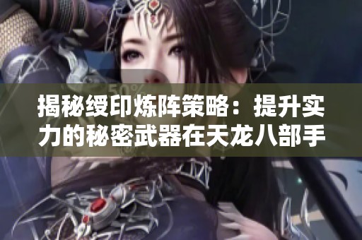 揭秘绶印炼阵策略：提升实力的秘密武器在天龙八部手游中的应用解析