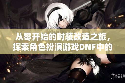 从零开始的时装改造之旅，探索角色扮演游戏DNF中的艺术与时尚魅力