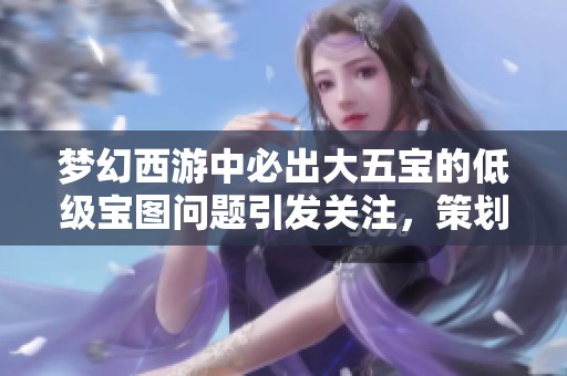 梦幻西游中必出大五宝的低级宝图问题引发关注，策划紧急着手修复措施解读