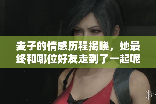 麦子的情感历程揭晓，她最终和哪位好友走到了一起呢