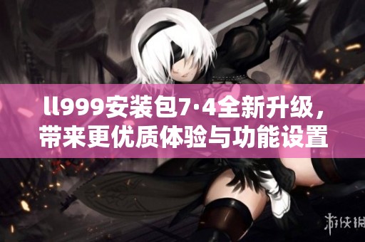 ll999安装包7·4全新升级，带来更优质体验与功能设置