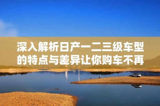 深入解析日产一二三级车型的特点与差异让你购车不再犹豫