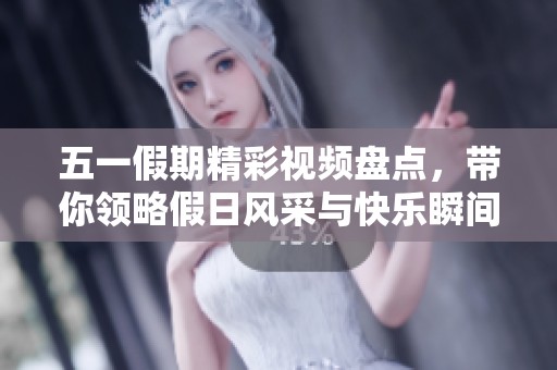 五一假期精彩视频盘点，带你领略假日风采与快乐瞬间