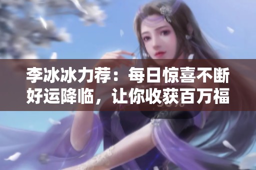 李冰冰力荐：每日惊喜不断好运降临，让你收获百万福利的绝佳机会