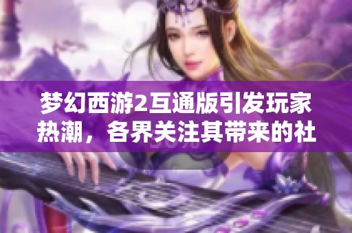 梦幻西游2互通版引发玩家热潮，各界关注其带来的社会影响与文化交流