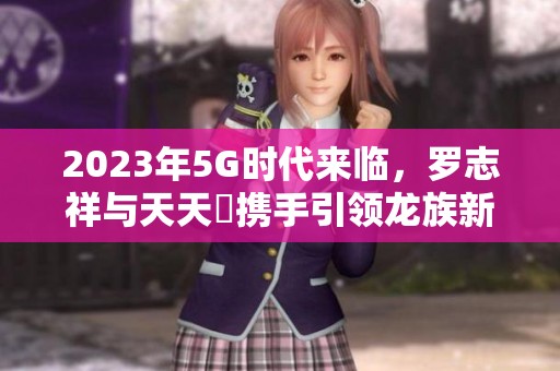 2023年5G时代来临，罗志祥与天天奭携手引领龙族新潮流