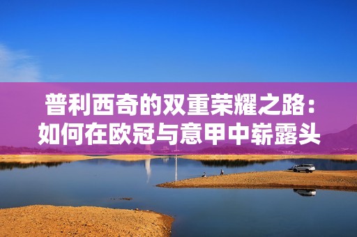 普利西奇的双重荣耀之路：如何在欧冠与意甲中崭露头角成为传奇选手