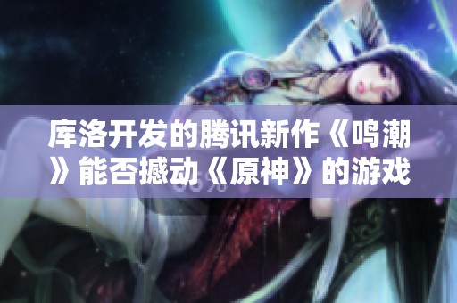 库洛开发的腾讯新作《鸣潮》能否撼动《原神》的游戏霸主地位？