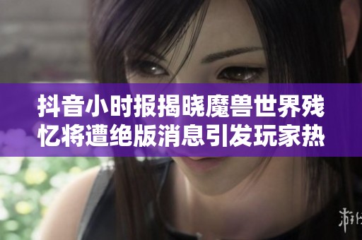 抖音小时报揭晓魔兽世界残忆将遭绝版消息引发玩家热议与情怀共鸣