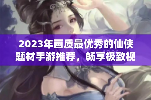 2023年画质最优秀的仙侠题材手游推荐，畅享极致视觉体验与沉浸式游戏世界