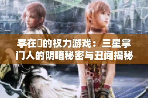 李在镕的权力游戏：三星掌门人的阴暗秘密与丑闻揭秘