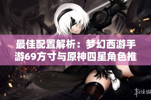 最佳配置解析：梦幻西游手游69方寸与原神四星角色推荐攻略
