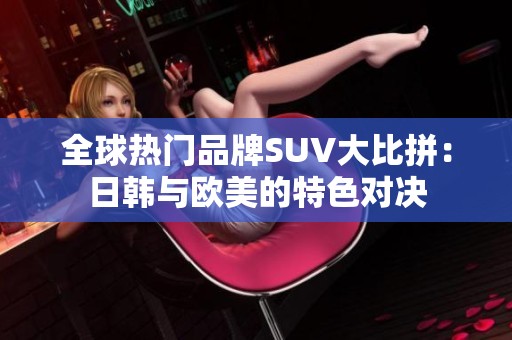 全球热门品牌SUV大比拼：日韩与欧美的特色对决
