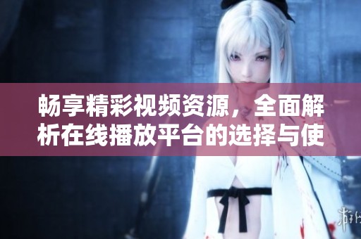 畅享精彩视频资源，全面解析在线播放平台的选择与使用方法