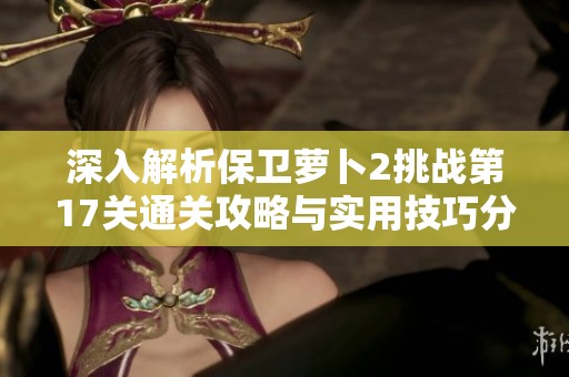 深入解析保卫萝卜2挑战第17关通关攻略与实用技巧分享