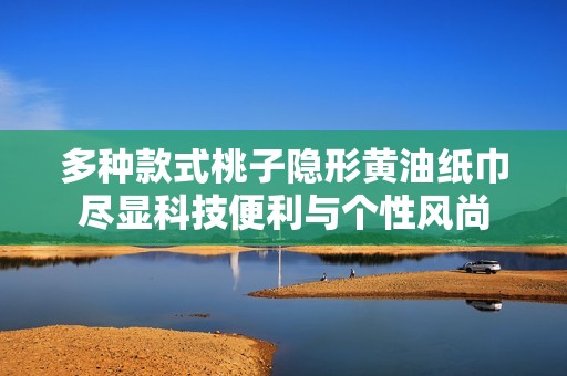 多种款式桃子隐形黄油纸巾尽显科技便利与个性风尚