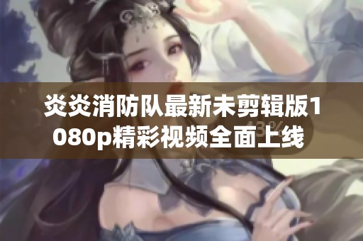 炎炎消防队最新未剪辑版1080p精彩视频全面上线 