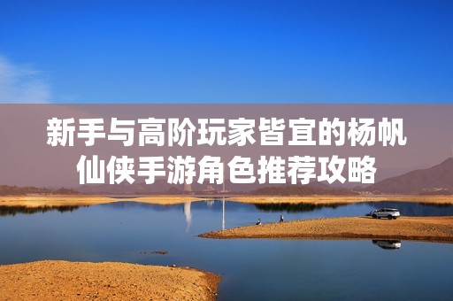 新手与高阶玩家皆宜的杨帆仙侠手游角色推荐攻略