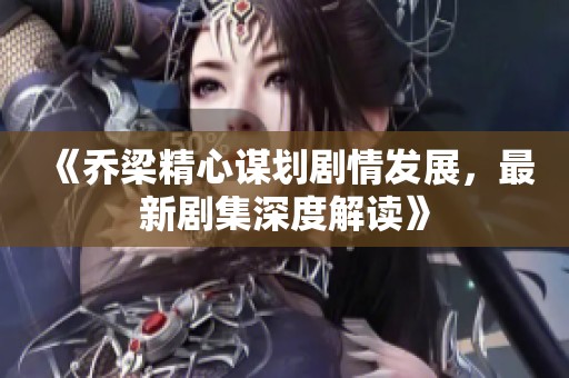 《乔梁精心谋划剧情发展，最新剧集深度解读》