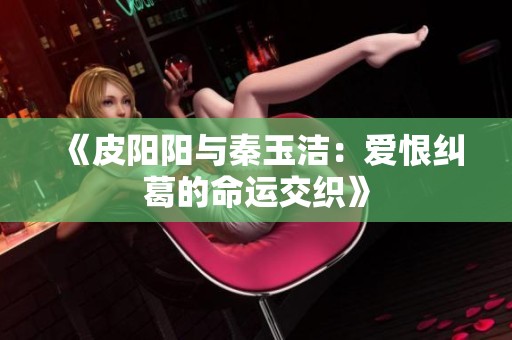 《皮阳阳与秦玉洁：爱恨纠葛的命运交织》