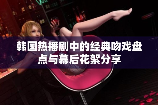 韩国热播剧中的经典吻戏盘点与幕后花絮分享